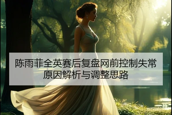 陈雨菲全英赛后复盘网前控制失常原因解析与调整思路