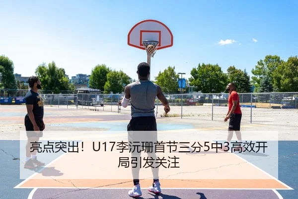 亮点突出！U17李沅珊首节三分5中3高效开局引发关注