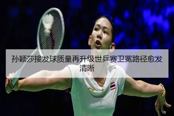 孙颖莎接发球质量再升级世乒赛卫冕路径愈发清晰